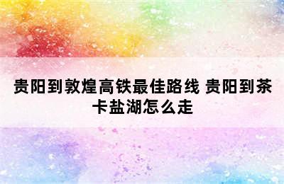 贵阳到敦煌高铁最佳路线 贵阳到茶卡盐湖怎么走